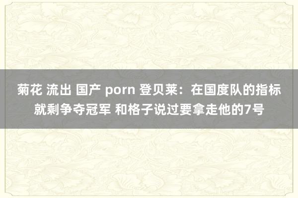 菊花 流出 国产 porn 登贝莱：在国度队的指标就剩争夺冠军 和格子说过要拿走他的7号