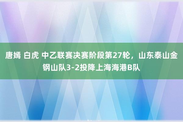 唐嫣 白虎 中乙联赛决赛阶段第27轮，山东泰山金钢山队3-2投降上海海港B队