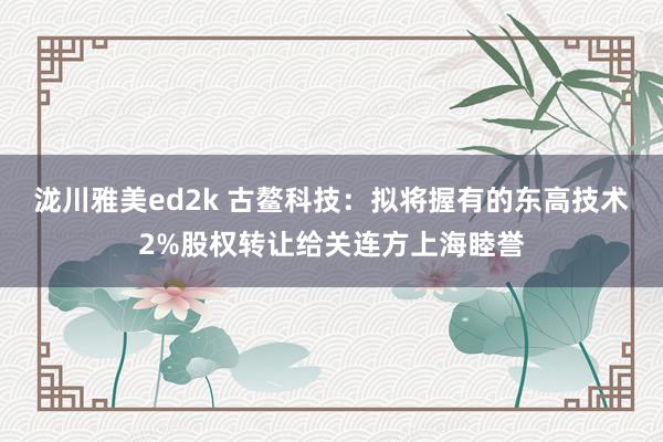 泷川雅美ed2k 古鳌科技：拟将握有的东高技术2%股权转让给关连方上海睦誉