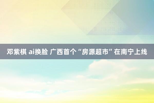 邓紫棋 ai换脸 广西首个“房源超市”在南宁上线