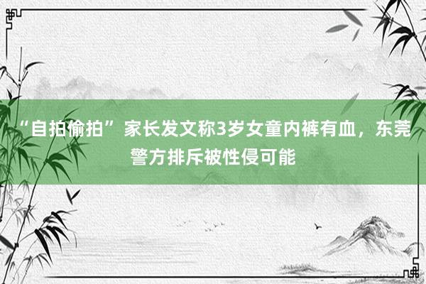 “自拍偷拍” 家长发文称3岁女童内裤有血，东莞警方排斥被性侵可能