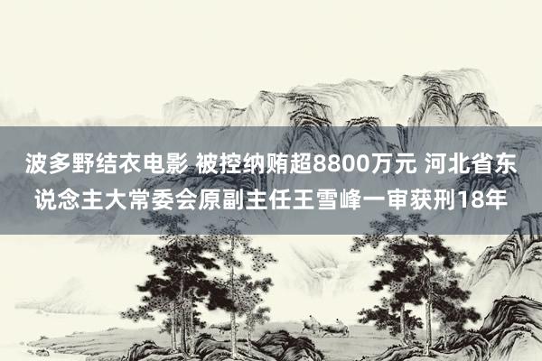 波多野结衣电影 被控纳贿超8800万元 河北省东说念主大常委会原副主任王雪峰一审获刑18年