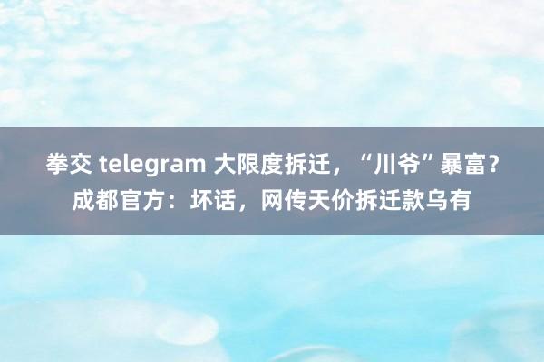 拳交 telegram 大限度拆迁，“川爷”暴富？成都官方：坏话，网传天价拆迁款乌有