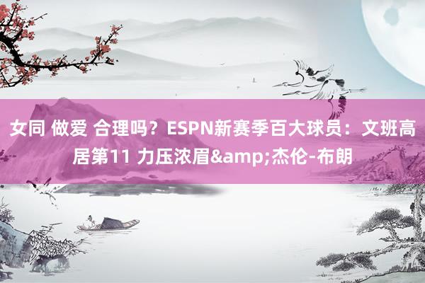 女同 做爱 合理吗？ESPN新赛季百大球员：文班高居第11 力压浓眉&杰伦-布朗