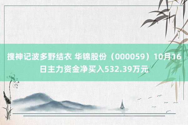 搜神记波多野结衣 华锦股份（000059）10月16日主力资金净买入532.39万元