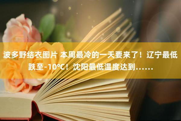 波多野结衣图片 本周最冷的一天要来了！辽宁最低跌至-10℃！沈阳最低温度达到……