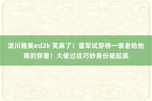 泷川雅美ed2k 笑麻了！雷军试穿榜一衰老给他寄的穿着！大佬过往巧妙身份被起底