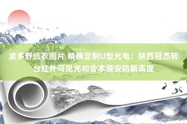 波多野结衣图片 精确定制U型光电：陕西冠杰转台红外可见光和会本领安防新高度