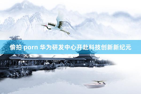 偷拍 porn 华为研发中心开赴科技创新新纪元