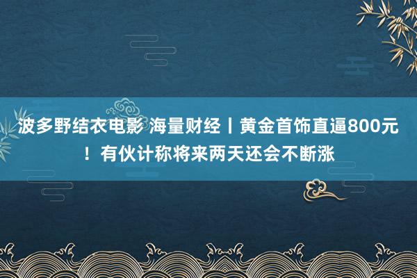 波多野结衣电影 海量财经丨黄金首饰直逼800元！有伙计称将来两天还会不断涨