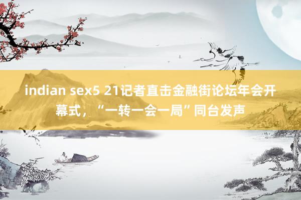 indian sex5 21记者直击金融街论坛年会开幕式，“一转一会一局”同台发声