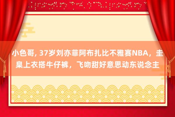 小色哥， 37岁刘亦菲阿布扎比不雅赛NBA，圭臬上衣搭牛仔裤，飞吻甜好意思动东说念主