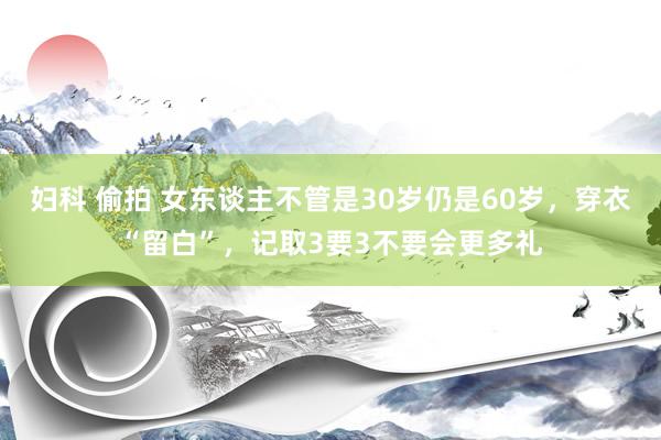 妇科 偷拍 女东谈主不管是30岁仍是60岁，穿衣“留白”，记取3要3不要会更多礼