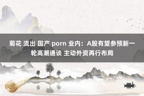 菊花 流出 国产 porn 业内：A股有望参预新一轮高潮通谈 主动外资再行布局