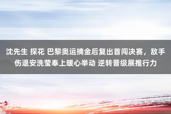 沈先生 探花 巴黎奥运摘金后复出首闯决赛，敌手伤退安洗莹奉上暖心举动 逆转晋级展推行力