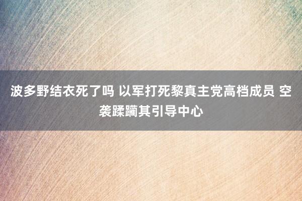 波多野结衣死了吗 以军打死黎真主党高档成员 空袭蹂躏其引导中心