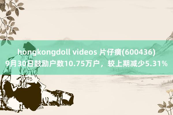 hongkongdoll videos 片仔癀(600436)9月30日鼓励户数10.75万户，较上期减少5.31%