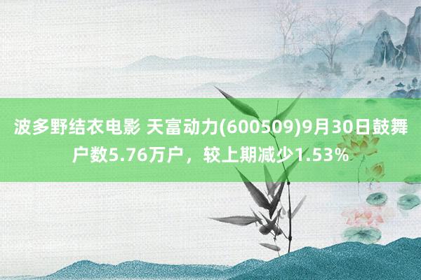 波多野结衣电影 天富动力(600509)9月30日鼓舞户数5.76万户，较上期减少1.53%