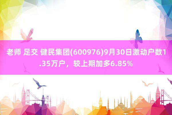 老师 足交 健民集团(600976)9月30日激动户数1.35万户，较上期加多6.85%