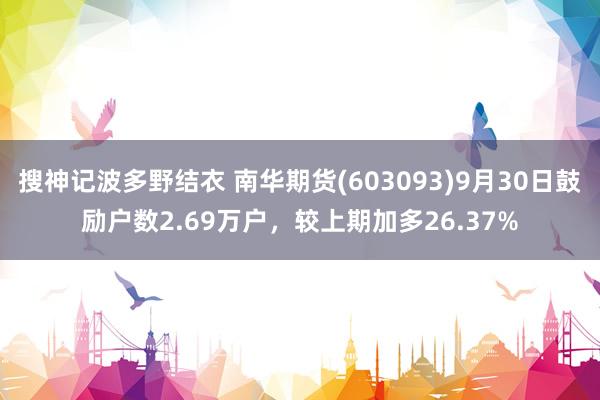 搜神记波多野结衣 南华期货(603093)9月30日鼓励户数2.69万户，较上期加多26.37%