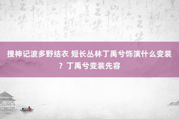 搜神记波多野结衣 短长丛林丁禹兮饰演什么变装？丁禹兮变装先容