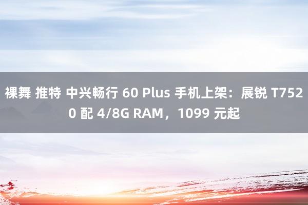 裸舞 推特 中兴畅行 60 Plus 手机上架：展锐 T7520 配 4/8G RAM，1099 元起