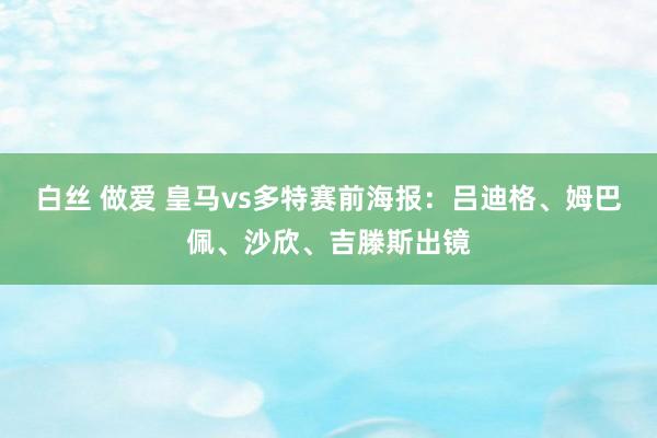 白丝 做爱 皇马vs多特赛前海报：吕迪格、姆巴佩、沙欣、吉滕斯出镜