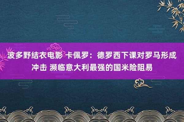 波多野结衣电影 卡佩罗：德罗西下课对罗马形成冲击 濒临意大利最强的国米险阻易