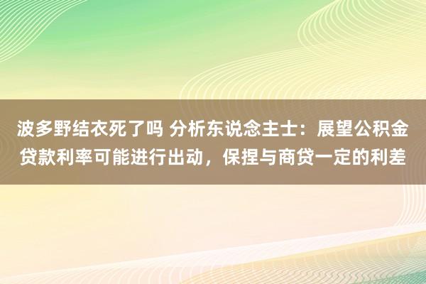 波多野结衣死了吗 分析东说念主士：展望公积金贷款利率可能进行出动，保捏与商贷一定的利差