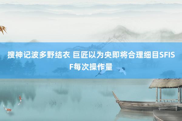 搜神记波多野结衣 巨匠以为央即将合理细目SFISF每次操作量