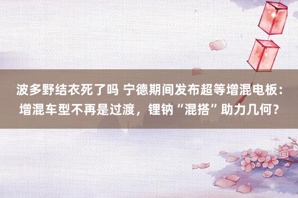 波多野结衣死了吗 宁德期间发布超等增混电板：增混车型不再是过渡，锂钠“混搭”助力几何？