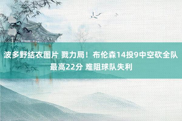 波多野结衣图片 戮力局！布伦森14投9中空砍全队最高22分 难阻球队失利