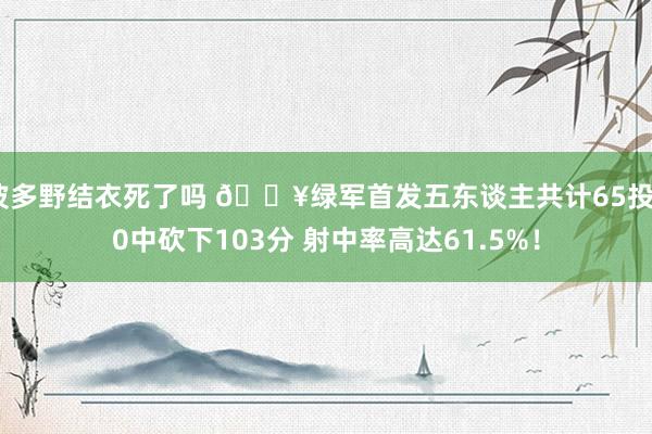 波多野结衣死了吗 🔥绿军首发五东谈主共计65投40中砍下103分 射中率高达61.5%！