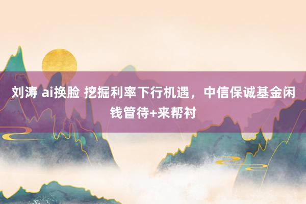 刘涛 ai换脸 挖掘利率下行机遇，中信保诚基金闲钱管待+来帮衬