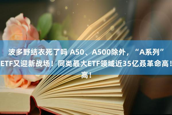 波多野结衣死了吗 A50、A500除外，“A系列”ETF又迎新战场！同类最大ETF领域近35亿叒革命高！