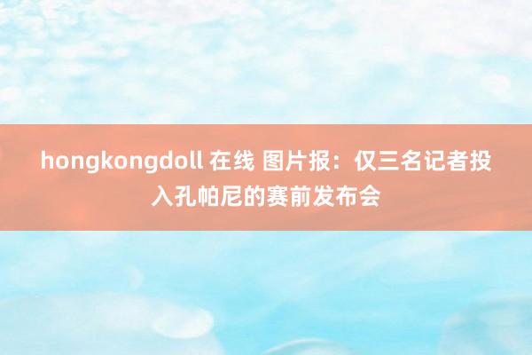 hongkongdoll 在线 图片报：仅三名记者投入孔帕尼的赛前发布会