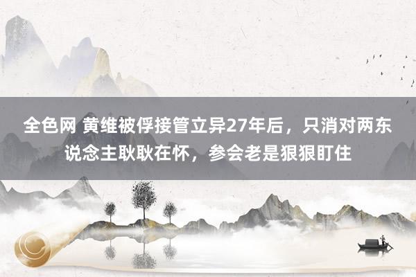 全色网 黄维被俘接管立异27年后，只消对两东说念主耿耿在怀，参会老是狠狠盯住