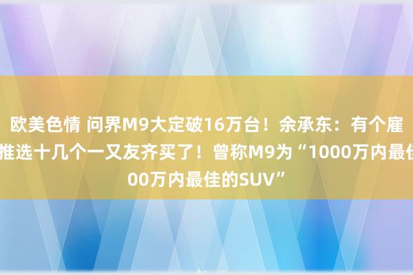 欧美色情 问界M9大定破16万台！余承东：有个雇主买完，推选十几个一又友齐买了！曾称M9为“1000万内最佳的SUV”