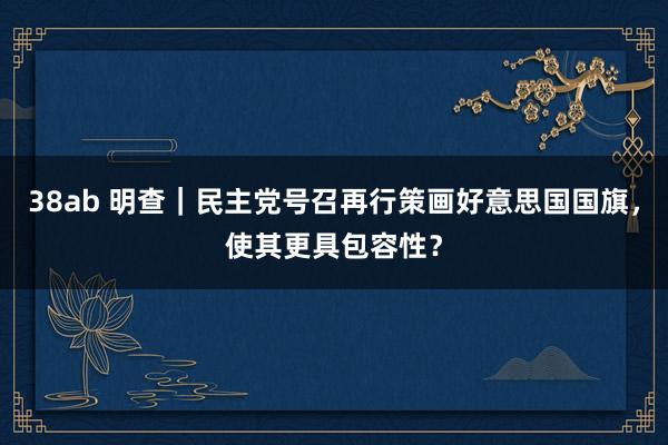 38ab 明查｜民主党号召再行策画好意思国国旗，使其更具包容性？