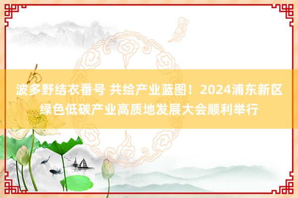 波多野结衣番号 共绘产业蓝图！2024浦东新区绿色低碳产业高质地发展大会顺利举行