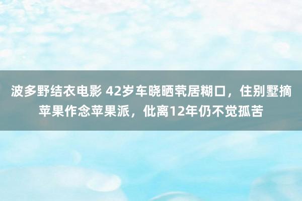 波多野结衣电影 42岁车晓晒茕居糊口，住别墅摘苹果作念苹果派，仳离12年仍不觉孤苦