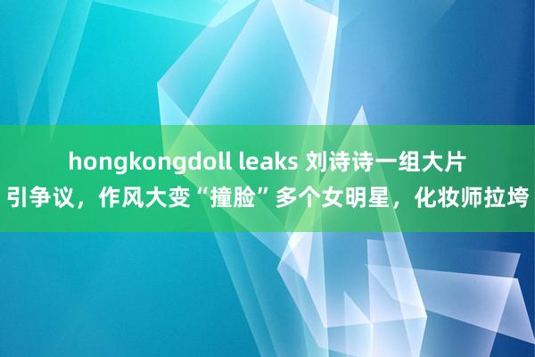 hongkongdoll leaks 刘诗诗一组大片引争议，作风大变“撞脸”多个女明星，化妆师拉垮