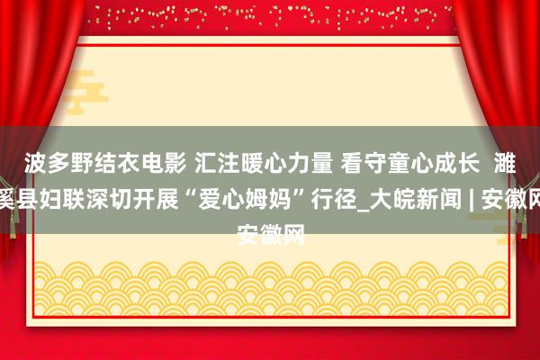 波多野结衣电影 汇注暖心力量 看守童心成长  濉溪县妇联深切开展“爱心姆妈”行径_大皖新闻 | 安徽网