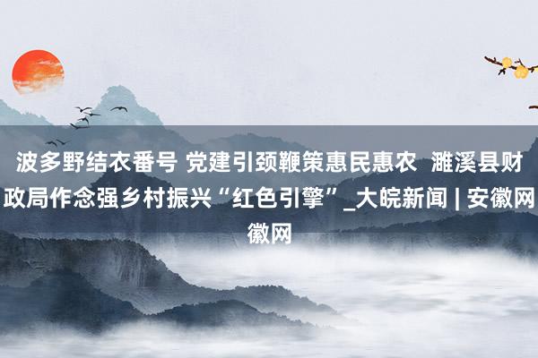 波多野结衣番号 党建引颈鞭策惠民惠农  濉溪县财政局作念强乡村振兴“红色引擎”_大皖新闻 | 安徽网