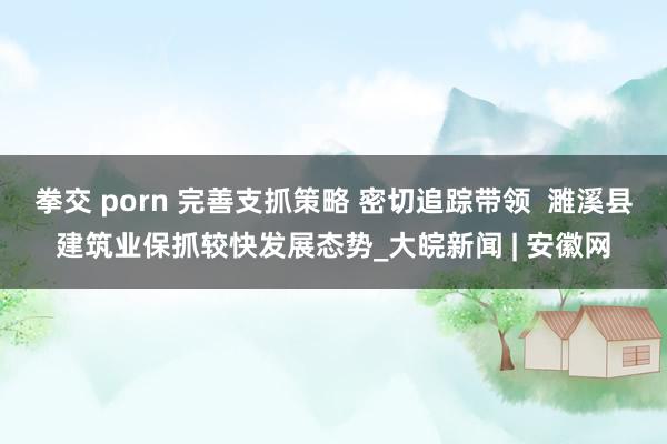 拳交 porn 完善支抓策略 密切追踪带领  濉溪县建筑业保抓较快发展态势_大皖新闻 | 安徽网