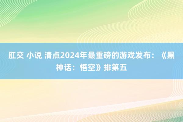 肛交 小说 清点2024年最重磅的游戏发布：《黑神话：悟空》排第五