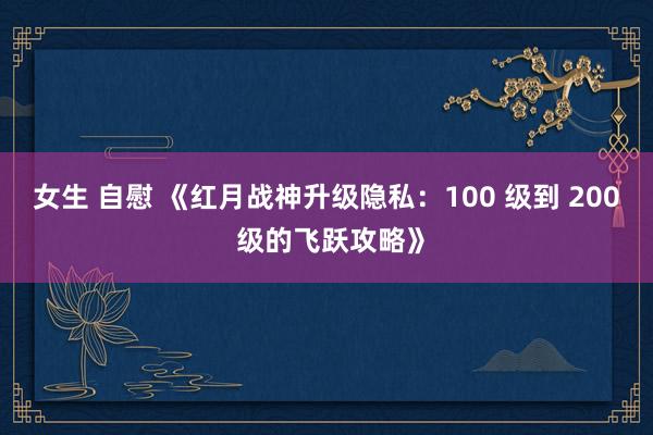 女生 自慰 《红月战神升级隐私：100 级到 200 级的飞跃攻略》