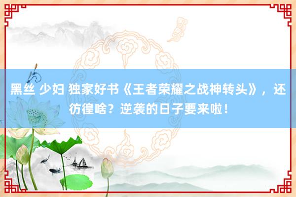 黑丝 少妇 独家好书《王者荣耀之战神转头》，还彷徨啥？逆袭的日子要来啦！