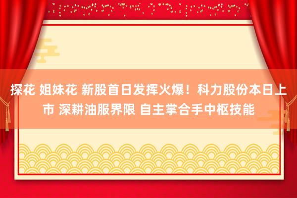 探花 姐妹花 新股首日发挥火爆！科力股份本日上市 深耕油服界限 自主掌合手中枢技能