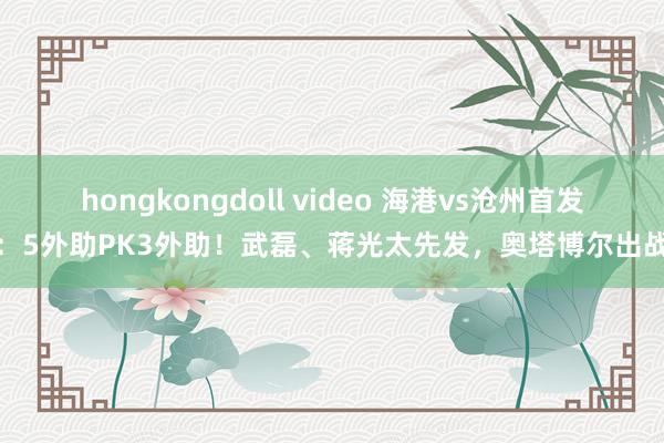 hongkongdoll video 海港vs沧州首发：5外助PK3外助！武磊、蒋光太先发，奥塔博尔出战